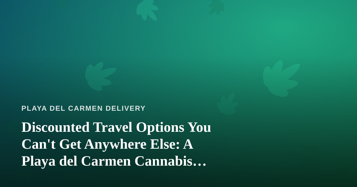 Discounted Travel Options You Can’t Get Anywhere Else: A Playa del Carmen Cannabis Traveler’s Guide