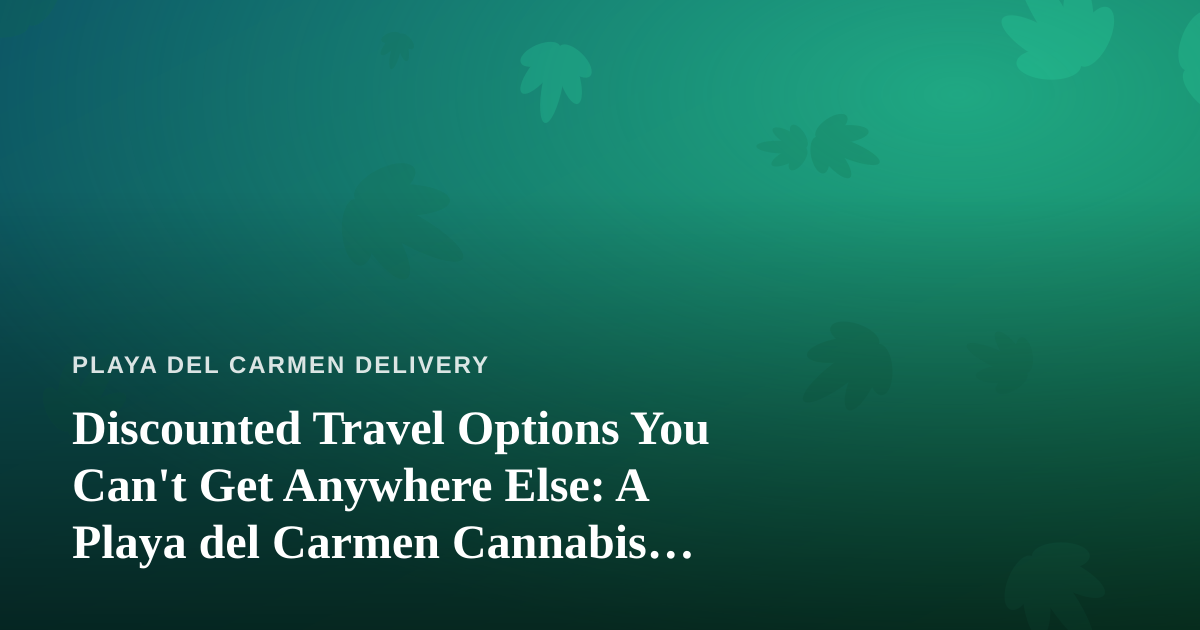 Discounted Travel Options You Can’t Get Anywhere Else: A Playa del Carmen Cannabis Traveler’s Guide