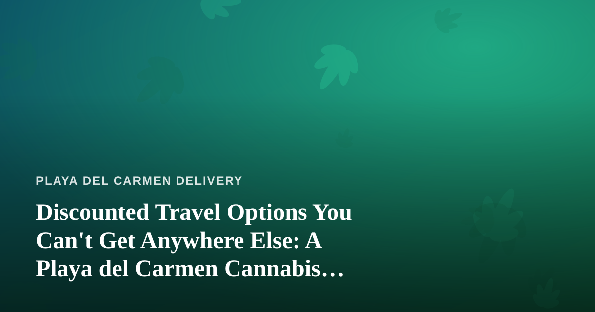 Discounted Travel Options You Can’t Get Anywhere Else: A Playa del Carmen Cannabis Traveler’s Guide