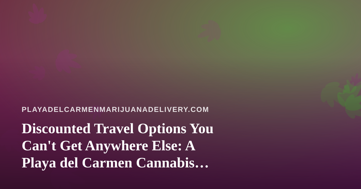 Discounted Travel Options You Can’t Get Anywhere Else: A Playa del Carmen Cannabis Traveler’s Guide