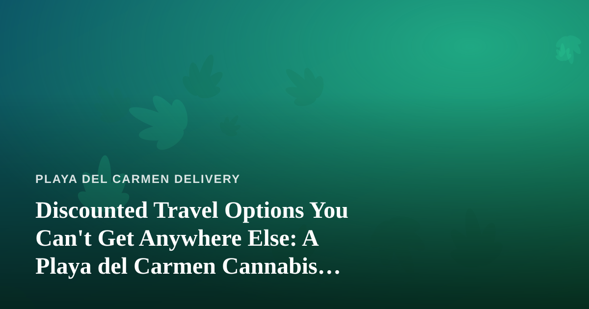 Discounted Travel Options You Can’t Get Anywhere Else: A Playa del Carmen Cannabis Traveler’s Guide